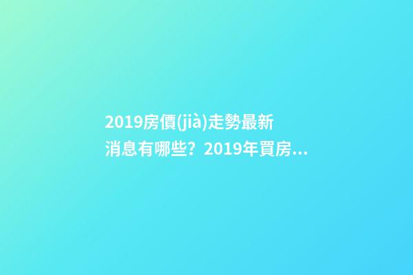 2019房價(jià)走勢最新消息有哪些？2019年買房最佳時(shí)間是啥？